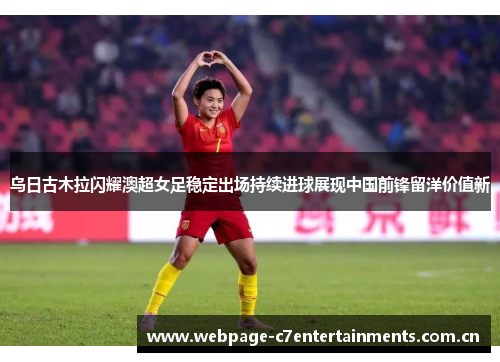 乌日古木拉闪耀澳超女足稳定出场持续进球展现中国前锋留洋价值新 乌日古木拉闪耀澳超女足稳定出场持续进球展现中国前锋留洋价值新